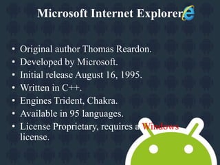 Microsoft Internet Explorer. 
• Original author Thomas Reardon. 
• Developed by Microsoft. 
• Initial release August 16, 1995. 
• Written in C++. 
• Engines Trident, Chakra. 
• Available in 95 languages. 
• License Proprietary, requires a Windows 
license. 
 