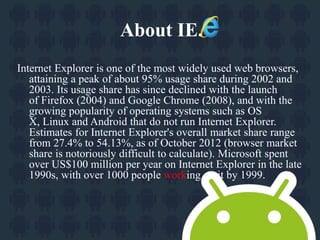 About IE. 
Internet Explorer is one of the most widely used web browsers, 
attaining a peak of about 95% usage share during 2002 and 
2003. Its usage share has since declined with the launch 
of Firefox (2004) and Google Chrome (2008), and with the 
growing popularity of operating systems such as OS 
X, Linux and Android that do not run Internet Explorer. 
Estimates for Internet Explorer's overall market share range 
from 27.4% to 54.13%, as of October 2012 (browser market 
share is notoriously difficult to calculate). Microsoft spent 
over US$100 million per year on Internet Explorer in the late 
1990s, with over 1000 people working on it by 1999. 
 