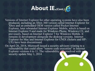 About IE.(Cont.) 
Versions of Internet Explorer for other operating systems have also been 
produced, including an Xbox 360 version called Internet Explorer for 
Xbox and an embedded OEM version called Pocket Internet 
Explorer, later rebranded Internet Explorer Mobile, which is based on 
Internet Explorer 9 and made for Windows Phone,Windows CE, and 
previously, based on Internet Explorer 7 for Windows Mobile. It 
remains in development alongside the desktop versions. Internet 
Explorer for Mac and Internet Explorer for UNIX (Solaris and HP-UX) 
have been discontinued. 
On April 26, 2014, Microsoft issued a security advisory relating to a 
vulnerability that could allow "remote code execution" in Internet 
Explorer versions 6 to 11. The vulnerability was resolved with a 
security update May 1, 2014 
 