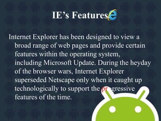 IE’s Features. 
Internet Explorer has been designed to view a 
broad range of web pages and provide certain 
features within the operating system, 
including Microsoft Update. During the heyday 
of the browser wars, Internet Explorer 
superseded Netscape only when it caught up 
technologically to support the progressive 
features of the time. 
 