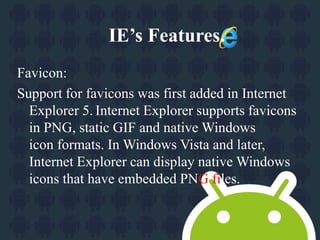 IE’s Features. 
Favicon: 
Support for favicons was first added in Internet 
Explorer 5. Internet Explorer supports favicons 
in PNG, static GIF and native Windows 
icon formats. In Windows Vista and later, 
Internet Explorer can display native Windows 
icons that have embedded PNG files. 
 