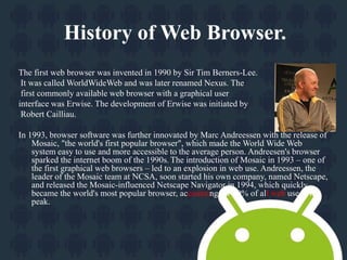 History of Web Browser. 
The first web browser was invented in 1990 by Sir Tim Berners-Lee. 
It was called WorldWideWeb and was later renamed Nexus. The 
first commonly available web browser with a graphical user 
interface was Erwise. The development of Erwise was initiated by 
Robert Cailliau. 
In 1993, browser software was further innovated by Marc Andreessen with the release of 
Mosaic, "the world's first popular browser", which made the World Wide Web 
system easy to use and more accessible to the average person. Andreesen's browser 
sparked the internet boom of the 1990s. The introduction of Mosaic in 1993 – one of 
the first graphical web browsers – led to an explosion in web use. Andreessen, the 
leader of the Mosaic team at NCSA, soon started his own company, named Netscape, 
and released the Mosaic-influenced Netscape Navigator in 1994, which quickly 
became the world's most popular browser, accounting for 90% of all web use at its 
peak. 
 