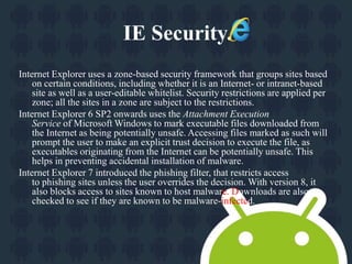 IE Security. 
Internet Explorer uses a zone-based security framework that groups sites based 
on certain conditions, including whether it is an Internet- or intranet-based 
site as well as a user-editable whitelist. Security restrictions are applied per 
zone; all the sites in a zone are subject to the restrictions. 
Internet Explorer 6 SP2 onwards uses the Attachment Execution 
Service of Microsoft Windows to mark executable files downloaded from 
the Internet as being potentially unsafe. Accessing files marked as such will 
prompt the user to make an explicit trust decision to execute the file, as 
executables originating from the Internet can be potentially unsafe. This 
helps in preventing accidental installation of malware. 
Internet Explorer 7 introduced the phishing filter, that restricts access 
to phishing sites unless the user overrides the decision. With version 8, it 
also blocks access to sites known to host malware. Downloads are also 
checked to see if they are known to be malware-infected. 
 