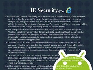 IE Security.(Cont.) 
In Windows Vista, Internet Explorer by default runs in what is called Protected Mode, where the 
privileges of the browser itself are severely restricted—it cannot make any system-wide 
changes. One can optionally turn this mode off but this is not recommended. This also 
effectively restricts the privileges of any add-ons. As a result, even if the browser or any add-on 
is compromised, the damage the security breach can cause is limited. 
Patches and updates to the browser are released periodically and made available through the 
Windows Update service, as well as through Automatic Updates. Although security patches 
continue to be released for a range of platforms, most feature additions and security 
infrastructure improvements are only made available on operating systems which are in 
Microsoft's mainstream support phase. 
On December 16, 2008, Trend Micro recommended users switch to rival browsers until an 
emergency IE patch was released to fix a potential security risk which "could allow outside 
users to take control of a person's computer and steal their passwords". Microsoft 
representatives countered this recommendation, claiming that "0.02% of internet sites" were 
affected by the flaw. 
On December 17, 2008, a fix to the security problem above became available, with the release of 
the Security Update for Internet Explorer KB960714, which is available from Microsoft 
Windows Update's webpage. Microsoft has said that this update fixes the security risk found by 
Trend Micro the previous day. 
In 2011, a report by Accuvant, funded by Google, rated the security (based on sandboxing) of 
Internet Explorer worse than Google Chrome but better than Mozilla Firefox. 
 