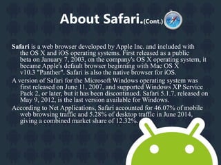 About Safari.(Cont.) 
Safari is a web browser developed by Apple Inc. and included with 
the OS X and iOS operating systems. First released as a public 
beta on January 7, 2003, on the company's OS X operating system, it 
became Apple's default browser beginning with Mac OS X 
v10.3 "Panther". Safari is also the native browser for iOS. 
A version of Safari for the Microsoft Windows operating system was 
first released on June 11, 2007, and supportedWindows XP Service 
Pack 2, or later, but it has been discontinued. Safari 5.1.7, released on 
May 9, 2012, is the last version available for Windows. 
According to Net Applications, Safari accounted for 46.07% of mobile 
web browsing traffic and 5.28% of desktop traffic in June 2014, 
giving a combined market share of 12.32%. 
 