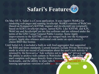 Safari’s Features. 
On Mac OS X, Safari is a Cocoa application. It uses Apple's WebKit for 
rendering web pages and running JavaScript. WebKit consists of WebCore 
(based on Konqueror's KHTML engine) and JavaScriptCore (originally 
based on KDE's JavaScript engine, named KJS). Like KHTML and KJS, 
WebCore and JavaScriptCore are free software and are released under the 
terms of the GNU Lesser General Public License. Some Apple 
improvements to the KHTML code are merged back into the Konqueror 
project. Apple also releases additional code under an open source 2- 
clause BSD-like license. 
Until Safari 6.0, it included a built-in web feed aggregator that supported 
the RSS and Atom standards. Current features include Private Browsing (a 
mode in which no record of information about the user's web activity is 
retained by the browser),a "Ask websites not to track me" privacy setting, 
the ability to archive web content inWebArchive format, the ability to e-mail 
complete web pages directly from a browser menu, the ability to search 
bookmarks, and the ability to share tabs between all Macs and iOS devices 
running appropriate versions of software via an iCloud account. 
 