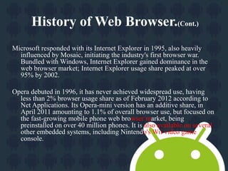 History of Web Browser.(Cont.) 
Microsoft responded with its Internet Explorer in 1995, also heavily 
influenced by Mosaic, initiating the industry's first browser war. 
Bundled with Windows, Internet Explorer gained dominance in the 
web browser market; Internet Explorer usage share peaked at over 
95% by 2002. 
Opera debuted in 1996, it has never achieved widespread use, having 
less than 2% browser usage share as of February 2012 according to 
Net Applications. Its Opera-mini version has an additive share, in 
April 2011 amounting to 1.1% of overall browser use, but focused on 
the fast-growing mobile phone web browser market, being 
preinstalled on over 40 million phones. It is also available on several 
other embedded systems, including Nintendo's Wii video game 
console. 
 