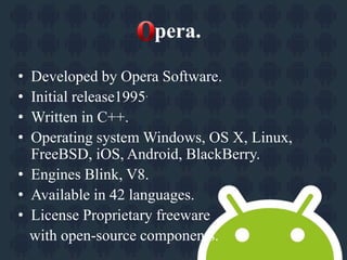 pera. 
• Developed by Opera Software. 
• Initial release1995. 
• Written in C++. 
• Operating system Windows, OS X, Linux, 
FreeBSD, iOS, Android, BlackBerry. 
• Engines Blink, V8. 
• Available in 42 languages. 
• License Proprietary freeware 
with open-source components. 
 