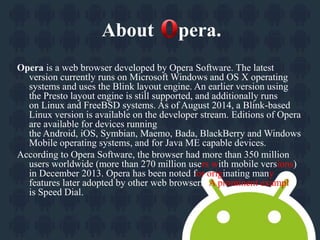 About pera. 
Opera is a web browser developed by Opera Software. The latest 
version currently runs on Microsoft Windows and OS X operating 
systems and uses the Blink layout engine. An earlier version using 
the Presto layout engine is still supported, and additionally runs 
on Linux and FreeBSD systems. As of August 2014, a Blink-based 
Linux version is available on the developer stream. Editions of Opera 
are available for devices running 
the Android, iOS, Symbian, Maemo, Bada, BlackBerry and Windows 
Mobile operating systems, and for Java ME capable devices. 
According to Opera Software, the browser had more than 350 million 
users worldwide (more than 270 million users with mobile versions) 
in December 2013. Opera has been noted for originating many 
features later adopted by other web browsers. A prominent example 
is Speed Dial. 
 