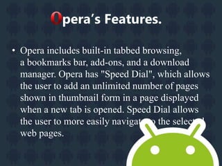 pera’s Features. 
• Opera includes built-in tabbed browsing, 
a bookmarks bar, add-ons, and a download 
manager. Opera has "Speed Dial", which allows 
the user to add an unlimited number of pages 
shown in thumbnail form in a page displayed 
when a new tab is opened. Speed Dial allows 
the user to more easily navigate to the selected 
web pages. 
 