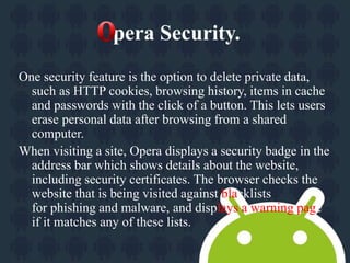 pera Security. 
One security feature is the option to delete private data, 
such as HTTP cookies, browsing history, items in cache 
and passwords with the click of a button. This lets users 
erase personal data after browsing from a shared 
computer. 
When visiting a site, Opera displays a security badge in the 
address bar which shows details about the website, 
including security certificates. The browser checks the 
website that is being visited against blacklists 
for phishing and malware, and displays a warning page 
if it matches any of these lists. 
 