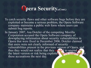 pera Security.(Cont.) 
To catch security flaws and other software bugs before they are 
exploited or become a serious problem, the Opera Software 
company maintains a public web form where users can 
submit bug reports. 
In January 2007, Asa Dotzler of the competing Mozilla 
Corporation accused the Opera Software company of 
downplaying information about security vulnerabilities in 
Opera that were fixed in December 2006. Dotzler claimed 
that users were not clearly informed of security 
vulnerabilities present in the previous version of Opera, and 
thus they would not realize that they needed to upgrade to 
the latest version or risk being exploited. Opera responded to 
these accusations the next day. 
 