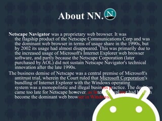 About NN. 
Netscape Navigator was a proprietary web browser. It was 
the flagship product of the Netscape Communications Corp and was 
the dominant web browser in terms of usage share in the 1990s, but 
by 2002 its usage had almost disappeared. This was primarily due to 
the increased usage of Microsoft's Internet Explorer web browser 
software, and partly because the Netscape Corporation (later 
purchased by AOL) did not sustain Netscape Navigator's technical 
innovation after the late 1990s. 
The business demise of Netscape was a central premise of Microsoft's 
antitrust trial, wherein the Court ruled that Microsoft Corporation's 
bundling of Internet Explorer with the Windows operating 
system was a monopolistic and illegal business practice. The decision 
came too late for Netscape however, as Internet Explorer had by then 
become the dominant web browser in Windows. 
 