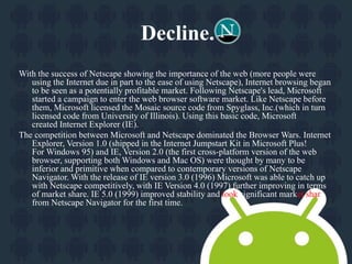 Decline. 
With the success of Netscape showing the importance of the web (more people were 
using the Internet due in part to the ease of using Netscape), Internet browsing began 
to be seen as a potentially profitable market. Following Netscape's lead, Microsoft 
started a campaign to enter the web browser software market. Like Netscape before 
them, Microsoft licensed the Mosaic source code from Spyglass, Inc.(which in turn 
licensed code from University of Illinois). Using this basic code, Microsoft 
created Internet Explorer (IE). 
The competition between Microsoft and Netscape dominated the Browser Wars. Internet 
Explorer, Version 1.0 (shipped in the Internet Jumpstart Kit in Microsoft Plus! 
ForWindows 95) and IE, Version 2.0 (the first cross-platform version of the web 
browser, supporting both Windows and Mac OS) were thought by many to be 
inferior and primitive when compared to contemporary versions of Netscape 
Navigator. With the release of IE version 3.0 (1996) Microsoft was able to catch up 
with Netscape competitively, with IE Version 4.0 (1997) further improving in terms 
of market share. IE 5.0 (1999) improved stability and took significant market share 
from Netscape Navigator for the first time. 
 