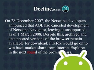 Decline.(Cont.) 
On 28 December 2007, the Netscape developers 
announced that AOL had canceled development 
of Netscape Navigator, leaving it unsupported 
as of 1 March 2008. Despite this, archived and 
unsupported versions of the browser remain 
available for download. Firefox would go on to 
win back market share from Internet Explorer 
in the next round of the browser wars. 
 