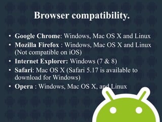 Browser compatibility. 
• Google Chrome: Windows, Mac OS X and Linux 
• Mozilla Firefox : Windows, Mac OS X and Linux 
(Not compatible on iOS) 
• Internet Explorer: Windows (7 & 8) 
• Safari: Mac OS X (Safari 5.17 is available to 
download for Windows) 
• Opera : Windows, Mac OS X, and Linux 
 