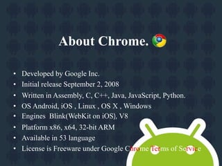 About Chrome. 
• Developed by Google Inc. 
• Initial release September 2, 2008 
• Written in Assembly, C, C++, Java, JavaScript, Python. 
• OS Android, iOS , Linux , OS X , Windows 
• Engines Blink(WebKit on iOS), V8 
• Platform x86, x64, 32-bit ARM 
• Available in 53 language 
• License is Freeware under Google Chrome Terms of Service 
 
