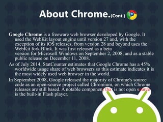 About Chrome.(Cont.) 
Google Chrome is a freeware web browser developed by Google. It 
used the WebKit layout engine until version 27 and, with the 
exception of its iOS releases, from version 28 and beyond uses the 
WebKit fork Blink. It was first released as a beta 
version for Microsoft Windows on September 2, 2008, and as a stable 
public release on December 11, 2008. 
As of July 2014, StatCounter estimates that Google Chrome has a 45% 
worldwide usage share of web browsers so this estimate indicates it is 
the most widely used web browser in the world. 
In September 2008, Google released the majority of Chrome's source 
code as an open-source project called Chromium, on which Chrome 
releases are still based. A notable component that is not open source 
is the built-in Flash player. 
 