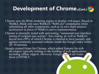 Development of Chrome.(Cont.) 
Chrome uses the Blink rendering engine to display web pages. Based on 
WebKit, Blink only uses WebKit's "WebCore" components while 
substituting all other components, such as its own multi-process 
architecture in place of WebKit's native implementation. 
Chrome is internally tested with unit testing, "automated user interface 
testing of scripted user actions", fuzz testing, as well as WebKit's 
layout tests (99% of which Chrome is claimed to have passed), and 
against commonly accessed websites inside the Google index within 
20–30 minutes. 
Google created Gears for Chrome, which added features for web 
developers typically relating to the building of web applications, 
including offline support. However, Google phased out Gears in 
favor of HTML5. 
 