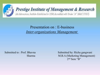 Presentation on : E-business
Inter-organizations Management
Submitted to : Prof. Bhavna Submitted by: Richa gangwani
Sharma M.B.A (Marketing Management)
2nd Sem “B”
 