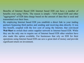 Benefits of Internet Based EDI Internet based EDI can have a number of
benefits over using VANs. The reason is simple - VAN based EDI and other
"aggregators" of EDI data charge based on the amount of data that is used and
transmitted over their lines.
By employing Internet based EDI you establish a direct link to your trading
partners bypassing third parties and sending and receiving data directly. It was
this benefit, coupled with the low cost of using the Internet, that convinced
Wal-Mart to switch their entire supplier network to Internet based EDI. While
they are the only one to require use of Internet based EDI other retailers have
also made this option available. For businesses that rely on EDI for their
operations using Internet based EDI can save a great deal of money and provide
significant return on investment.
 