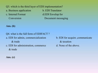 Q3. which is the third layer of EDI implementation?
a. Business application b. EDI Translator
c. Internal Format d.EDI Envelop for
Conversion Document messaging
Ans. (b)
Q4. what is the full form of EDIFACT ?
a. EDI for admin, commercialization b. EDI for acquire ,communicate
& trade & taxation
c. EDI for administration, commerce d. None of the above.
& trade
Ans. (c)
 
