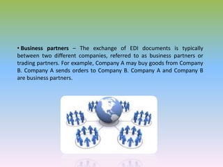 • Business partners – The exchange of EDI documents is typically
between two different companies, referred to as business partners or
trading partners. For example, Company A may buy goods from Company
B. Company A sends orders to Company B. Company A and Company B
are business partners.
 