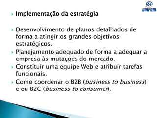  Implementação da estratégia
 Desenvolvimento de planos detalhados de
forma a atingir os grandes objetivos
estratégicos.
 Planejamento adequado de forma a adequar a
empresa às mutações do mercado.
 Constituir uma equipe Web e atribuir tarefas
funcionais.
 Como coordenar o B2B (business to business)
e ou B2C (business to consumer).
 
