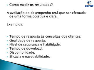  Como medir os resultados?
A avaliação do desempenho terá que ser efetuada
de uma forma objetiva e clara.
Exemplos:
 Tempo de resposta às consultas dos clientes;
 Qualidade de resposta;
 Nível de segurança e fiabilidade;
 Tempo de download;
 Disponibilidade;
 Eficácia e navegabilidade.
 