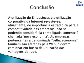  A utilização do E- business e a utilização
corporativa da Internet reveste-se,
atualmente, de importância estratégica para a
competitividade das empresas, não se
podendo considerá-la como ligada somente à
chamada “nova economia”. As empresas
pertencentes à denominada “velha economia”
também são afetadas pela Web, e devem
caminhar em busca da utilização das
vantagens da rede.
 