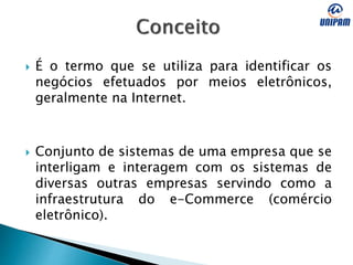  É o termo que se utiliza para identificar os
negócios efetuados por meios eletrônicos,
geralmente na Internet.
 Conjunto de sistemas de uma empresa que se
interligam e interagem com os sistemas de
diversas outras empresas servindo como a
infraestrutura do e-Commerce (comércio
eletrônico).
 