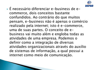  É necessário diferenciar e-business de e-
commerce, dois conceitos bastante
confundidos. Ao contrário do que muitos
pensam, e-business não é apenas o comércio
realizado pela internet; isto é e-commerce,
uma de suas partes. O conceito de e-
business vai muito além e engloba todas as
atividades de uma empresa. Podemos o
definir como a integração de diversas
atividades organizacionais através do auxílio
de sistemas de informação, a qual possui a
internet como meio de comunicação.
 