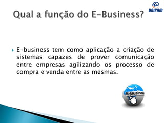  E-business tem como aplicação a criação de
sistemas capazes de prover comunicação
entre empresas agilizando os processo de
compra e venda entre as mesmas.
 