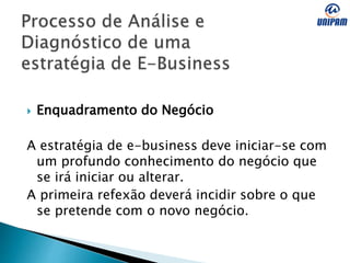  Enquadramento do Negócio
A estratégia de e-business deve iniciar-se com
um profundo conhecimento do negócio que
se irá iniciar ou alterar.
A primeira refexão deverá incidir sobre o que
se pretende com o novo negócio.
 
