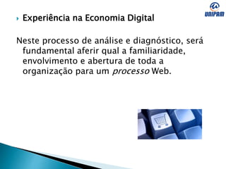  Experiência na Economia Digital
Neste processo de análise e diagnóstico, será
fundamental aferir qual a familiaridade,
envolvimento e abertura de toda a
organização para um processo Web.
 