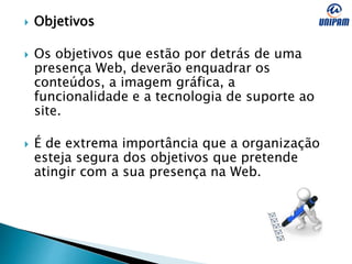  Objetivos
 Os objetivos que estão por detrás de uma
presença Web, deverão enquadrar os
conteúdos, a imagem gráfica, a
funcionalidade e a tecnologia de suporte ao
site.
 É de extrema importância que a organização
esteja segura dos objetivos que pretende
atingir com a sua presença na Web.
 