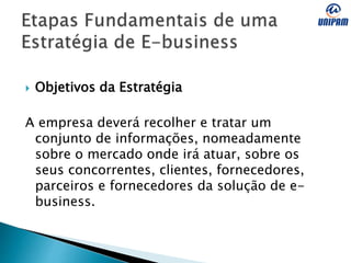  Objetivos da Estratégia
A empresa deverá recolher e tratar um
conjunto de informações, nomeadamente
sobre o mercado onde irá atuar, sobre os
seus concorrentes, clientes, fornecedores,
parceiros e fornecedores da solução de e-
business.
 
