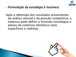  Formulação da estratégia E-business
Após a obtenção dos resultados provenientes
da análise setorial e da posição competitiva, a
empresa pode definir e formular estratégias e
planos de comércio eletrônico mais
específicos e realistas.
 
