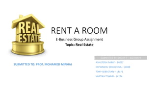 RENT A ROOM
E-Business Group Assignment
Topic: Real Estate
SUBMITTED BY: GROUP 9 – SECTION B
ASHUTOSH SABAT - 14027
DIVYANSHU SRIVASTAVA - 14048
TONY SEBASTIAN – 14171
VARTIKA TEWARI - 14174
SUBMITTED TO: PROF. MOHAMED MINHAJ
 
