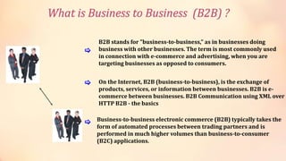 B2B stands for "business-to-business," as in businesses doing
business with other businesses. The term is most commonly used
in connection with e-commerce and advertising, when you are
targeting businesses as opposed to consumers.
Business-to-business electronic commerce (B2B) typically takes the
form of automated processes between trading partners and is
performed in much higher volumes than business-to-consumer
(B2C) applications.
On the Internet, B2B (business-to-business), is the exchange of
products, services, or information between businesses. B2B is e-
commerce between businesses. B2B Communication using XML over
HTTP B2B - the basics
[
[
[
What is Business to Business (B2B) ?
 