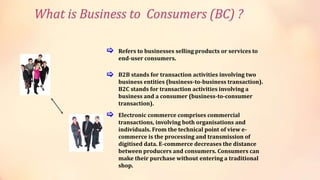 Refers to businesses selling products or services to
end-user consumers.
B2B stands for transaction activities involving two
business entities (business-to-business transaction).
B2C stands for transaction activities involving a
business and a consumer (business-to-consumer
transaction).
Electronic commerce comprises commercial
transactions, involving both organisations and
individuals. From the technical point of view e-
commerce is the processing and transmission of
digitised data. E-commerce decreases the distance
between producers and consumers. Consumers can
make their purchase without entering a traditional
shop.
[
[
[
What is Business to Consumers (BC) ?
 