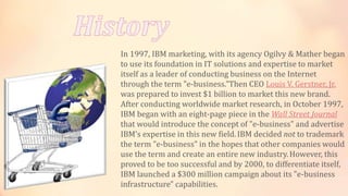 In 1997, IBM marketing, with its agency Ogilvy & Mather began
to use its foundation in IT solutions and expertise to market
itself as a leader of conducting business on the Internet
through the term "e-business."Then CEO Louis V. Gerstner, Jr.
was prepared to invest $1 billion to market this new brand.
After conducting worldwide market research, in October 1997,
IBM began with an eight-page piece in the Wall Street Journal
that would introduce the concept of "e-business" and advertise
IBM's expertise in this new field.IBM decided not to trademark
the term "e-business" in the hopes that other companies would
use the term and create an entire new industry.However, this
proved to be too successful and by 2000, to differentiate itself,
IBM launched a $300 million campaign about its "e-business
infrastructure" capabilities.
 