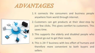 1. It connects the consumers and business people
anywhere from world through internet.
2. Customers can get products at their door-step by
just few clicks. This gives comfort to customers. This
saves time.
3. This supports the elderly and disabled people who
cannot go out to get their needs.
4. This is 24×7 business with less effort of humans and
therefore more convenient to both buyers and
sellers.
 