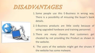 1. Some people use this E-Business in wrong way.
There is a possibility of misusing the buyer’s bank
details.
2. E-Business products are little costly because of
using upgraded hardware and training personnel.
3. There are many chances that customers get
cheated by not providing the Product as shown in
the website.
4. The users of the website might get the viruses if
the website has some malware.
 