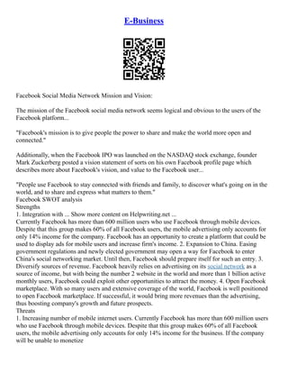 E-Business
Facebook Social Media Network Mission and Vision:
The mission of the Facebook social media network seems logical and obvious to the users of the
Facebook platform...
"Facebook's mission is to give people the power to share and make the world more open and
connected."
Additionally, when the Facebook IPO was launched on the NASDAQ stock exchange, founder
Mark Zuckerberg posted a vision statement of sorts on his own Facebook profile page which
describes more about Facebook's vision, and value to the Facebook user...
"People use Facebook to stay connected with friends and family, to discover what's going on in the
world, and to share and express what matters to them."
Facebook SWOT analysis
Strengths
1. Integration with ... Show more content on Helpwriting.net ...
Currently Facebook has more than 600 million users who use Facebook through mobile devices.
Despite that this group makes 60% of all Facebook users, the mobile advertising only accounts for
only 14% income for the company. Facebook has an opportunity to create a platform that could be
used to display ads for mobile users and increase firm's income. 2. Expansion to China. Easing
government regulations and newly elected government may open a way for Facebook to enter
China's social networking market. Until then, Facebook should prepare itself for such an entry. 3.
Diversify sources of revenue. Facebook heavily relies on advertising on its social network as a
source of income, but with being the number 2 website in the world and more than 1 billion active
monthly users, Facebook could exploit other opportunities to attract the money. 4. Open Facebook
marketplace. With so many users and extensive coverage of the world, Facebook is well positioned
to open Facebook marketplace. If successful, it would bring more revenues than the advertising,
thus boosting company's growth and future prospects.
Threats
1. Increasing number of mobile internet users. Currently Facebook has more than 600 million users
who use Facebook through mobile devices. Despite that this group makes 60% of all Facebook
users, the mobile advertising only accounts for only 14% income for the business. If the company
will be unable to monetize
 