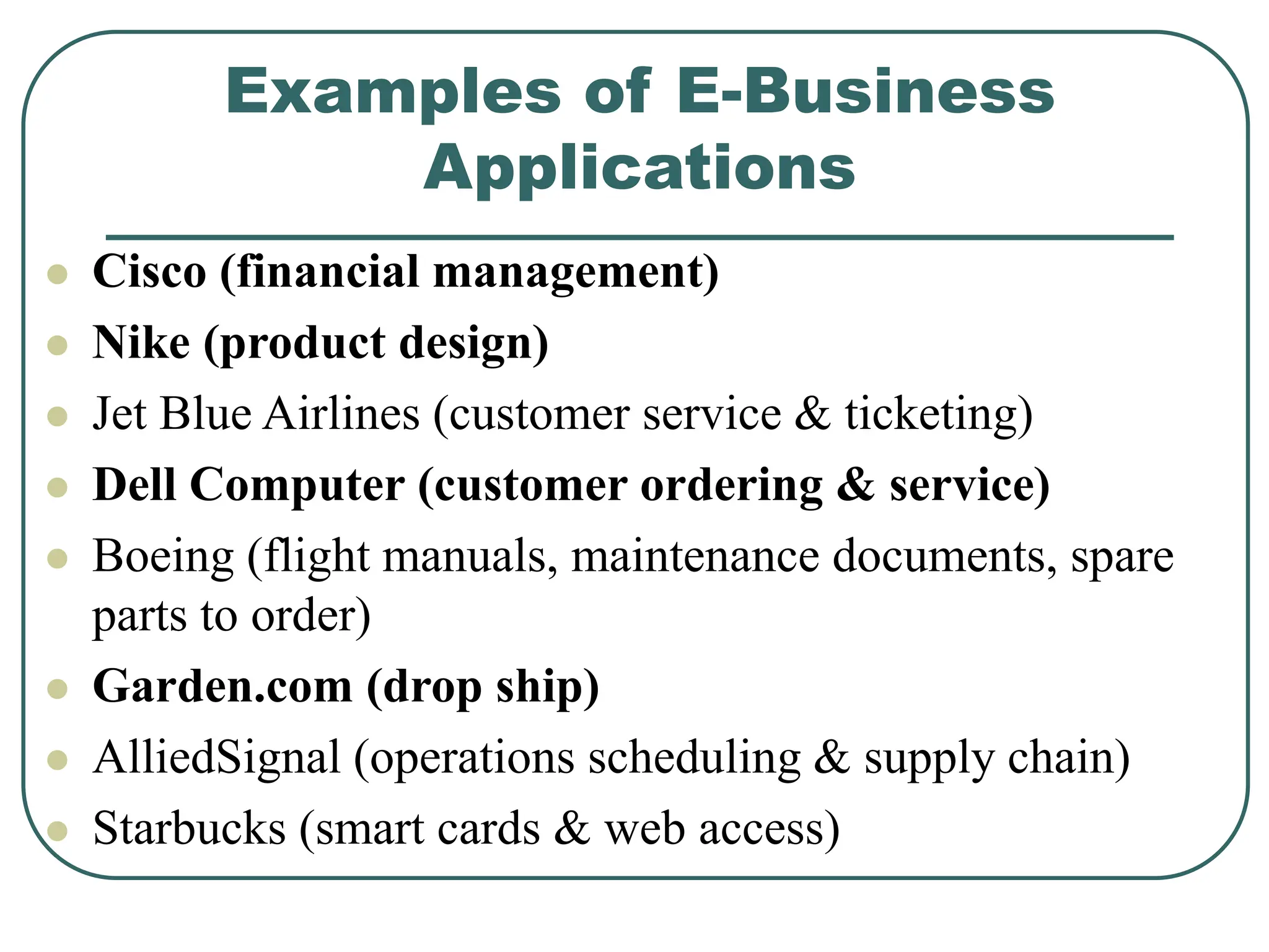 Examples of E-Business
Applications
 Cisco (financial management)
 Nike (product design)
 Jet Blue Airlines (customer service & ticketing)
 Dell Computer (customer ordering & service)
 Boeing (flight manuals, maintenance documents, spare
parts to order)
 Garden.com (drop ship)
 AlliedSignal (operations scheduling & supply chain)
 Starbucks (smart cards & web access)
 