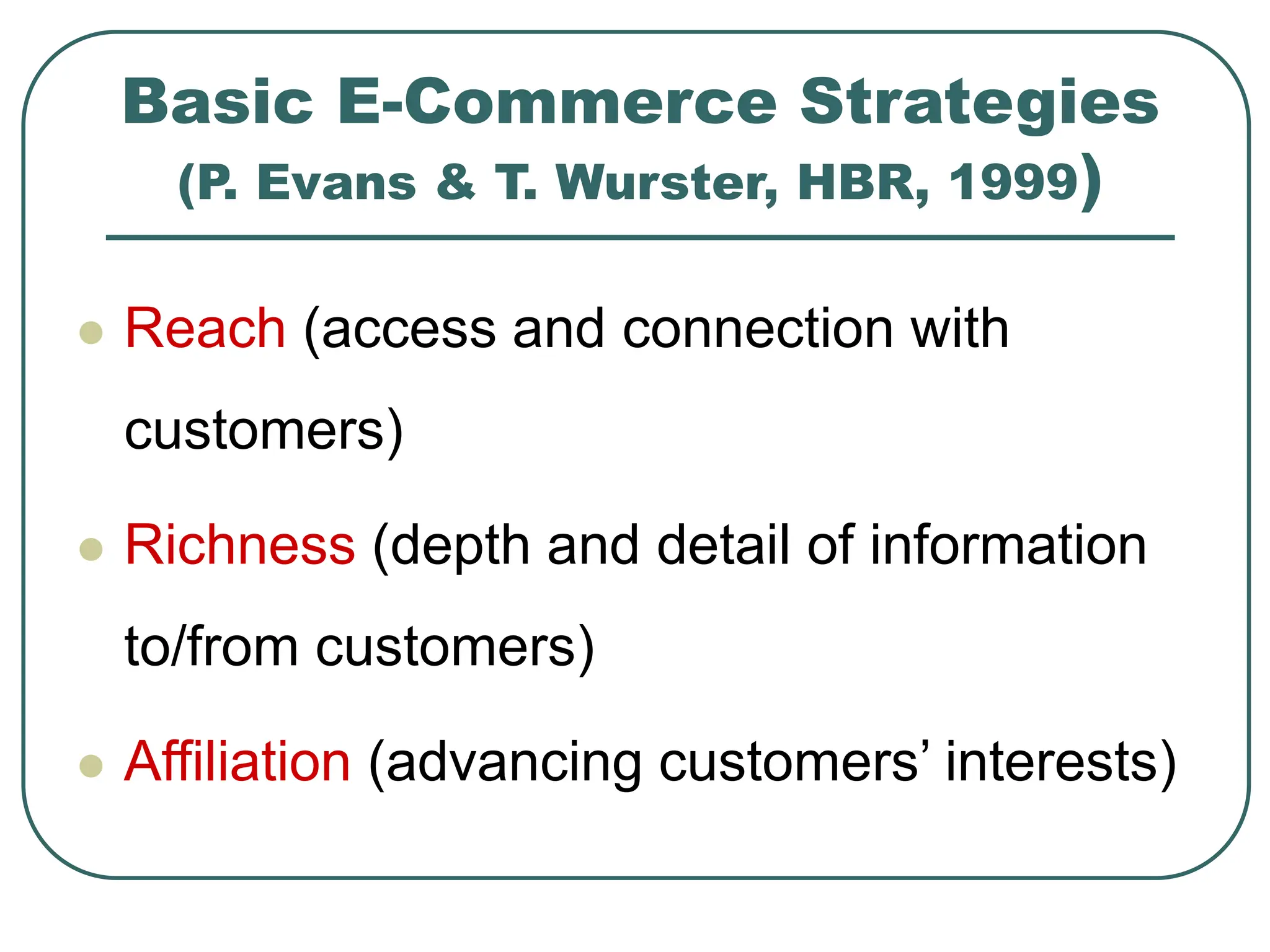 Basic E-Commerce Strategies
(P. Evans & T. Wurster, HBR, 1999)
 Reach (access and connection with
customers)
 Richness (depth and detail of information
to/from customers)
 Affiliation (advancing customers’ interests)
 