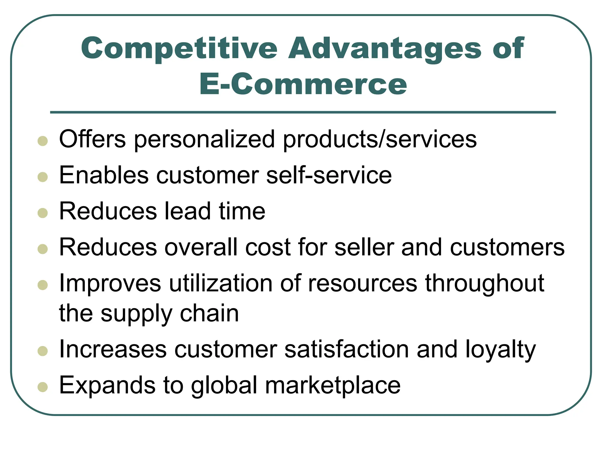 Competitive Advantages of
E-Commerce
 Offers personalized products/services
 Enables customer self-service
 Reduces lead time
 Reduces overall cost for seller and customers
 Improves utilization of resources throughout
the supply chain
 Increases customer satisfaction and loyalty
 Expands to global marketplace
 