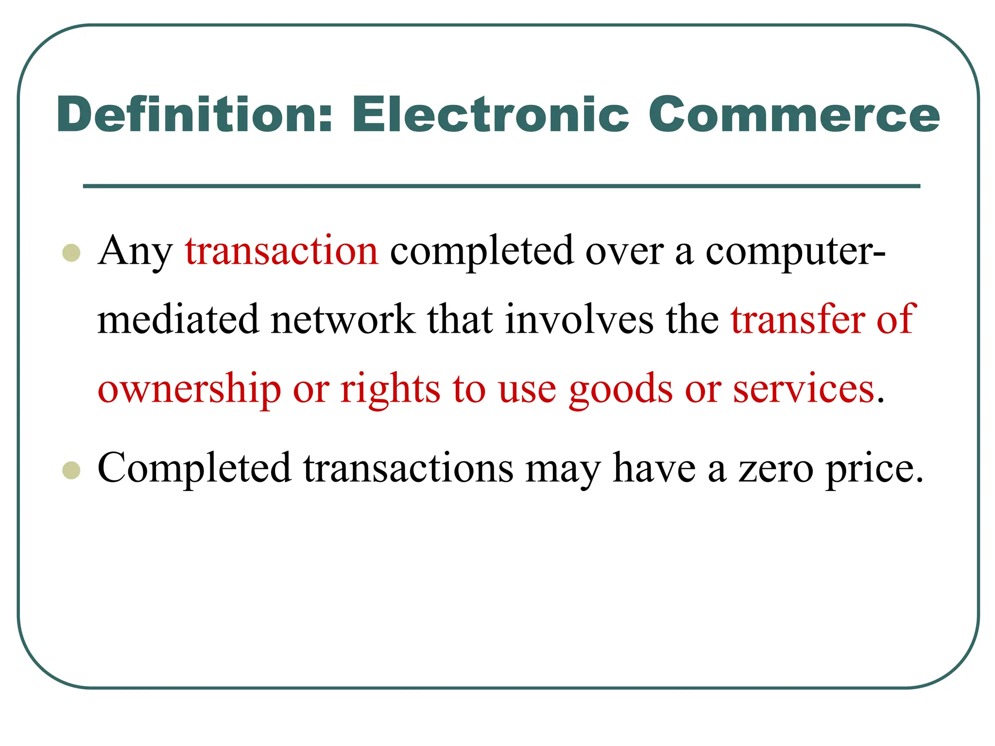 Definition: Electronic Commerce
 Any transaction completed over a computer-
mediated network that involves the transfer of
ownership or rights to use goods or services.
 Completed transactions may have a zero price.
 