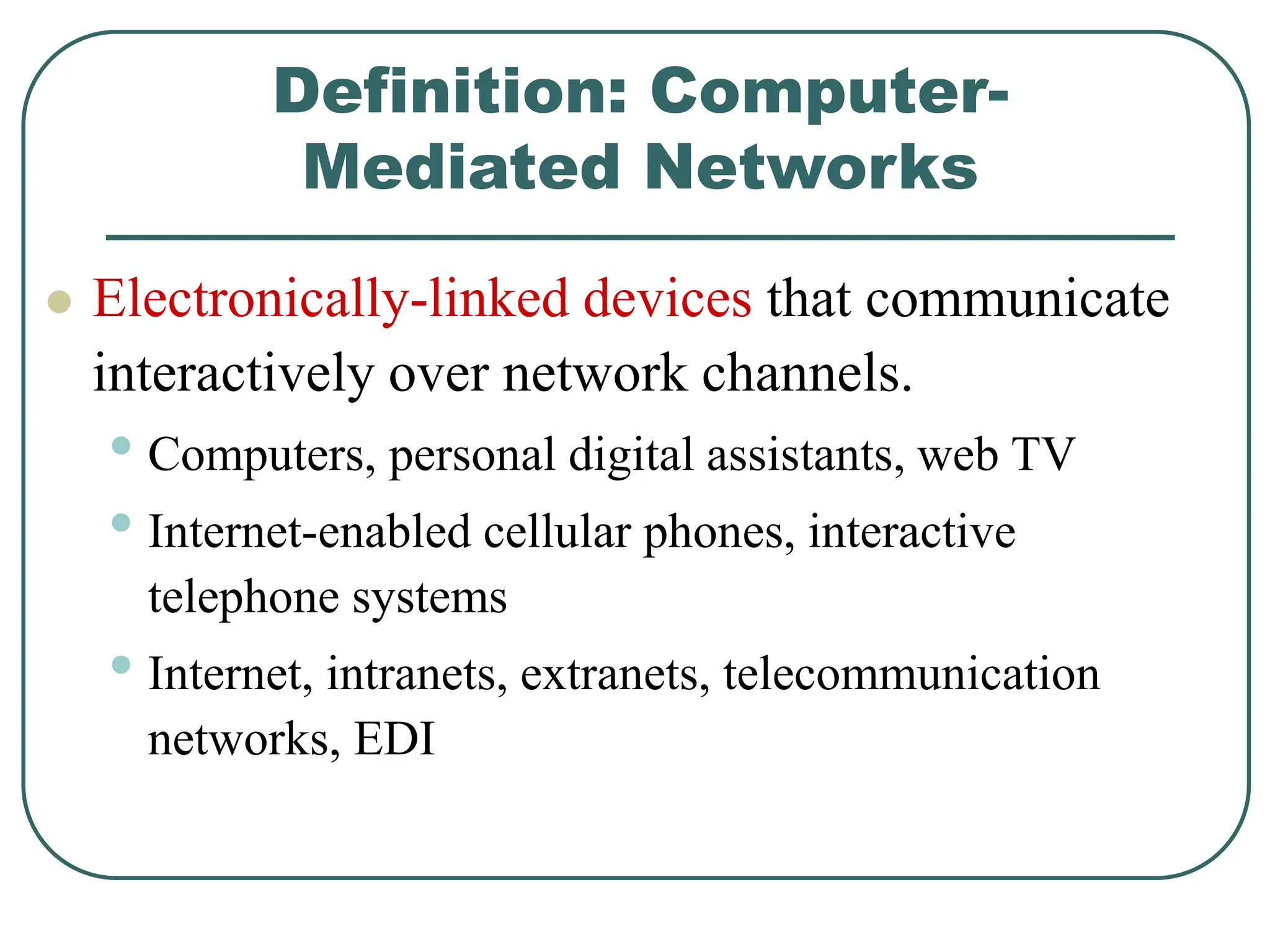 Definition: Computer-
Mediated Networks
 Electronically-linked devices that communicate
interactively over network channels.
• Computers, personal digital assistants, web TV
• Internet-enabled cellular phones, interactive
telephone systems
• Internet, intranets, extranets, telecommunication
networks, EDI
 